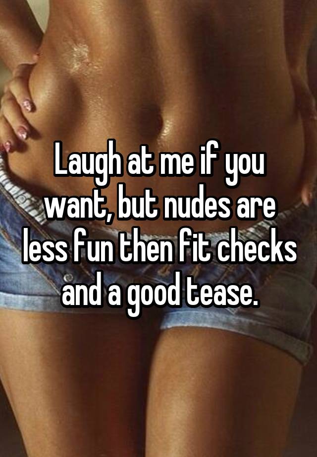 Laugh at me if you want, but nudes are less fun then fit checks and a good tease.