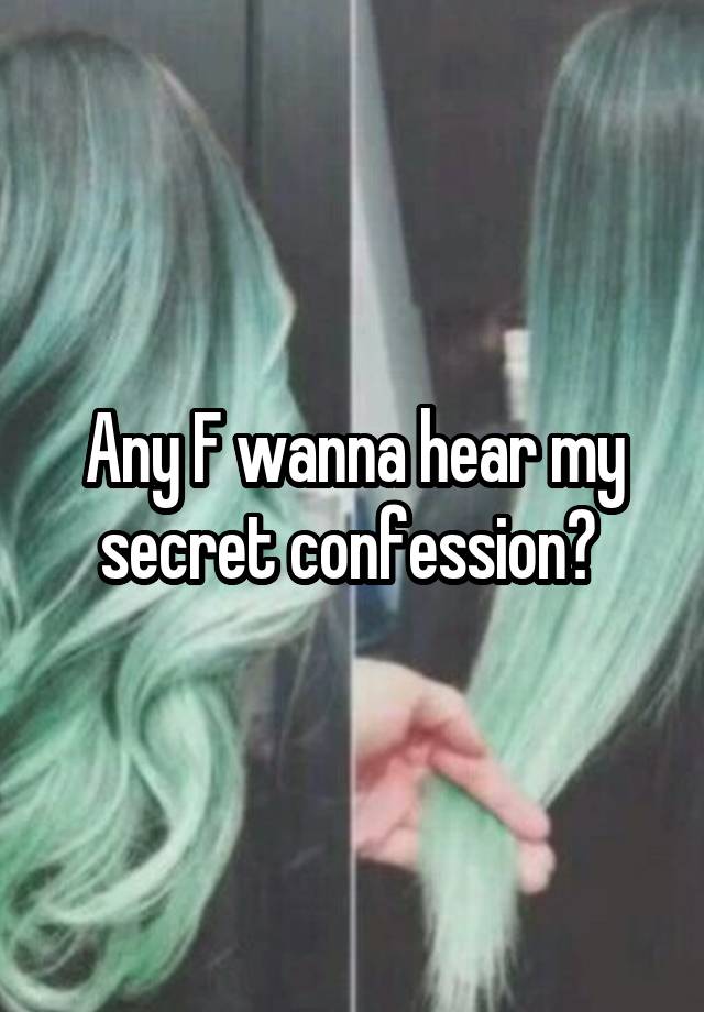 Any F wanna hear my secret confession? 