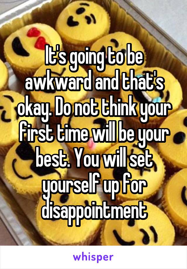 It's going to be awkward and that's okay. Do not think your first time will be your best. You will set yourself up for disappointment