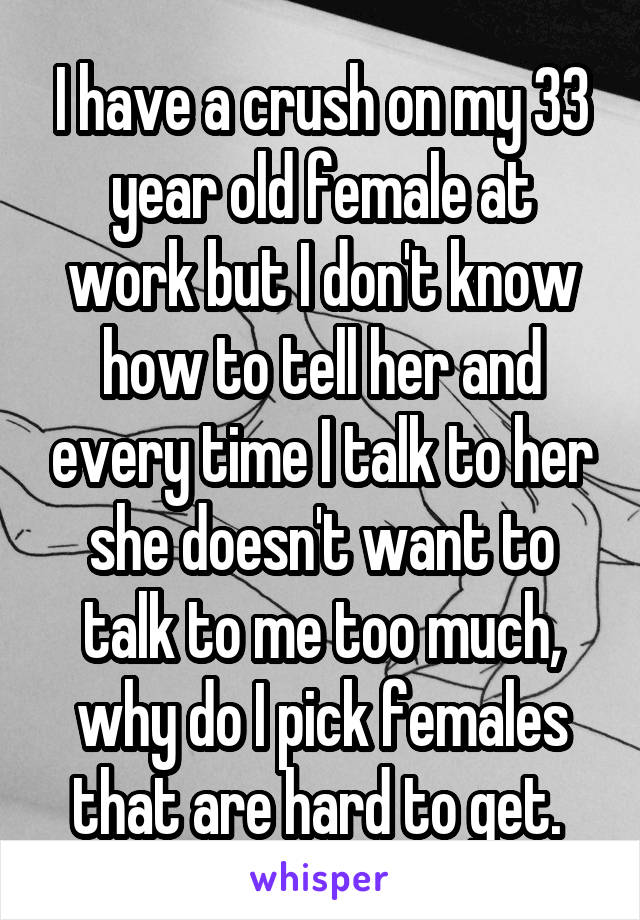 I have a crush on my 33 year old female at work but I don't know how to tell her and every time I talk to her she doesn't want to talk to me too much, why do I pick females that are hard to get. 