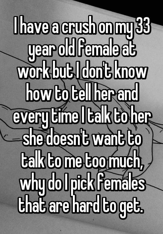 I have a crush on my 33 year old female at work but I don't know how to tell her and every time I talk to her she doesn't want to talk to me too much, why do I pick females that are hard to get. 