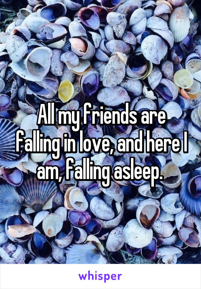 All my friends are falling in love, and here I am, falling asleep. 