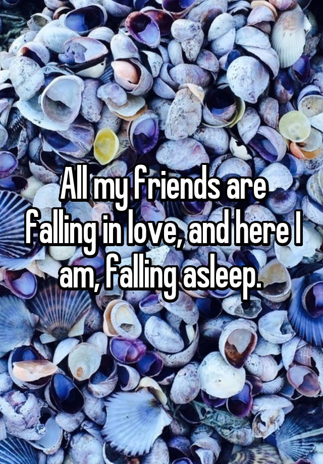 All my friends are falling in love, and here I am, falling asleep. 