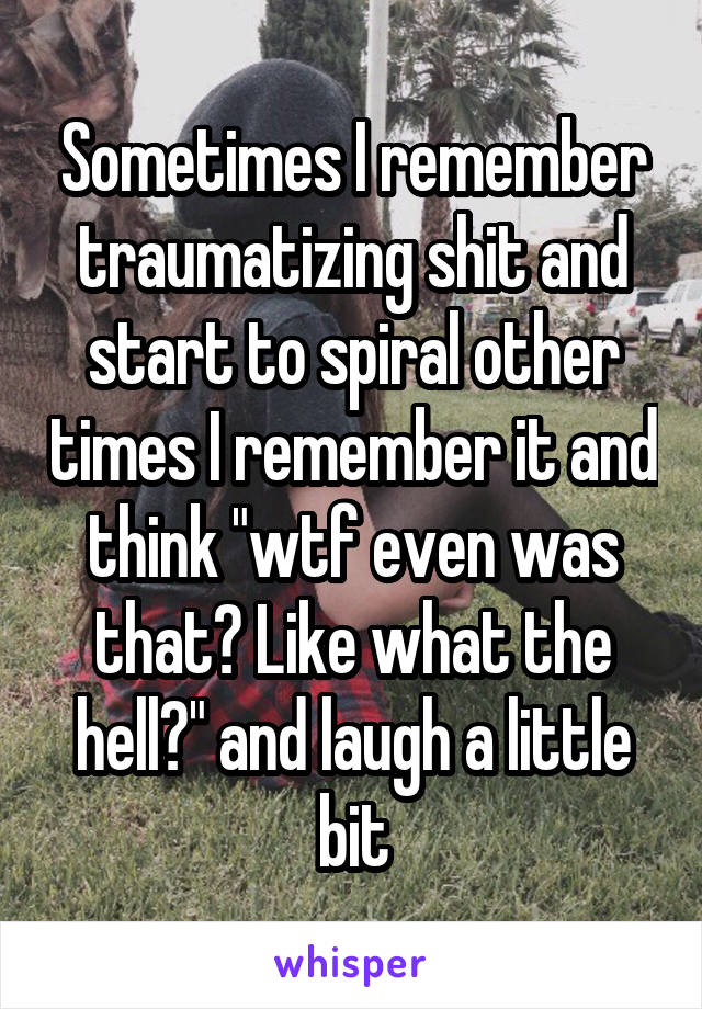 Sometimes I remember traumatizing shit and start to spiral other times I remember it and think "wtf even was that? Like what the hell?" and laugh a little bit