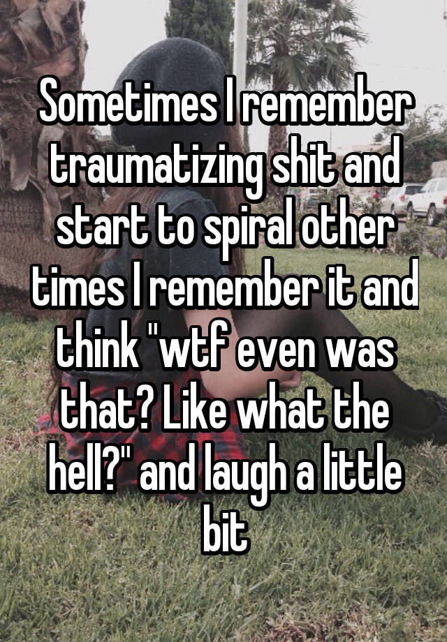 Sometimes I remember traumatizing shit and start to spiral other times I remember it and think "wtf even was that? Like what the hell?" and laugh a little bit