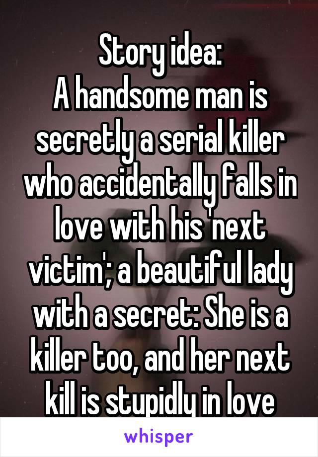 Story idea:
A handsome man is secretly a serial killer who accidentally falls in love with his 'next victim'; a beautiful lady with a secret: She is a killer too, and her next kill is stupidly in love