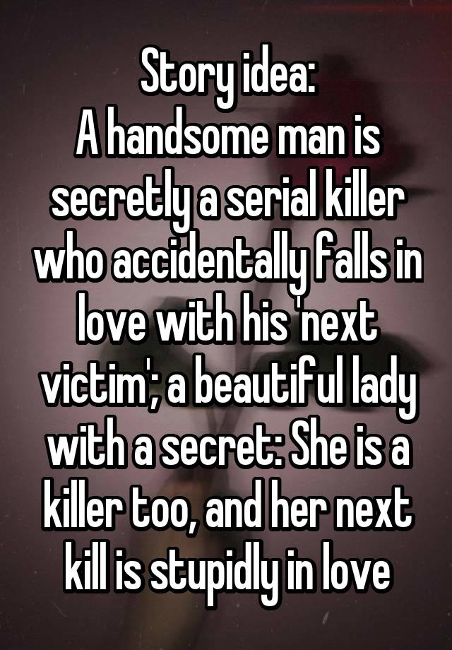 Story idea:
A handsome man is secretly a serial killer who accidentally falls in love with his 'next victim'; a beautiful lady with a secret: She is a killer too, and her next kill is stupidly in love