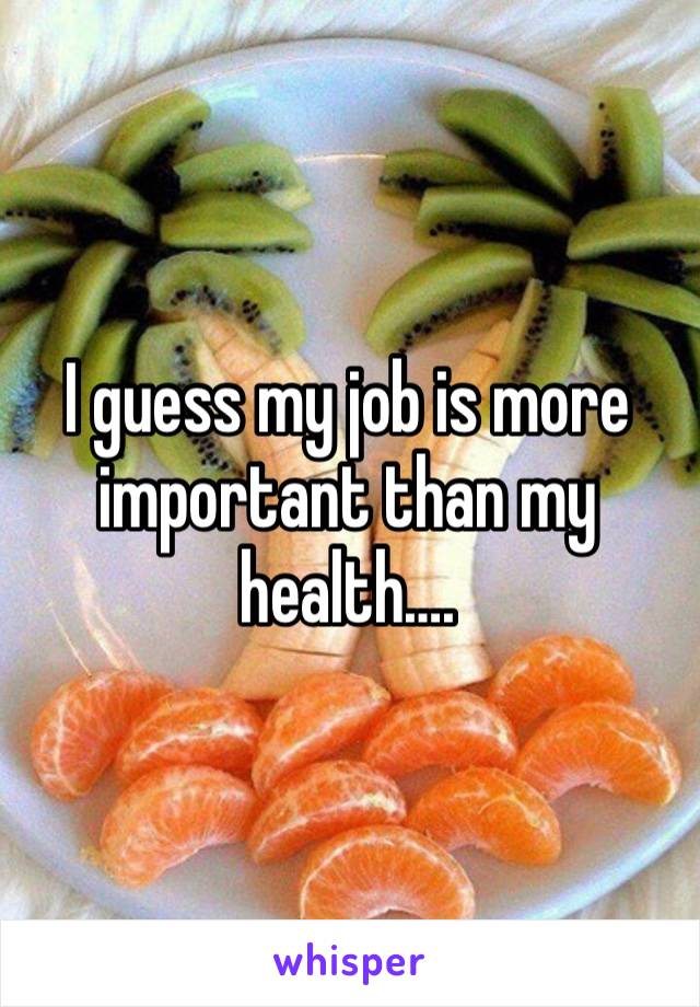 I guess my job is more important than my health….