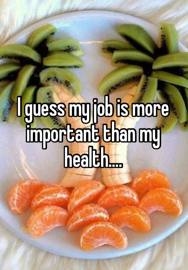 I guess my job is more important than my health….