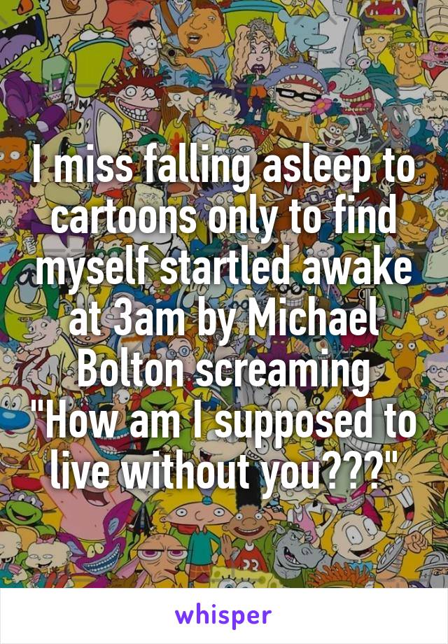 I miss falling asleep to cartoons only to find myself startled awake at 3am by Michael Bolton screaming "How am I supposed to live without you???"