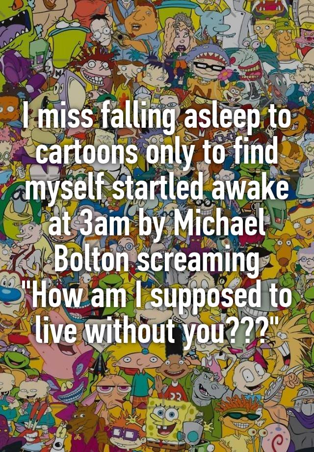 I miss falling asleep to cartoons only to find myself startled awake at 3am by Michael Bolton screaming "How am I supposed to live without you???"