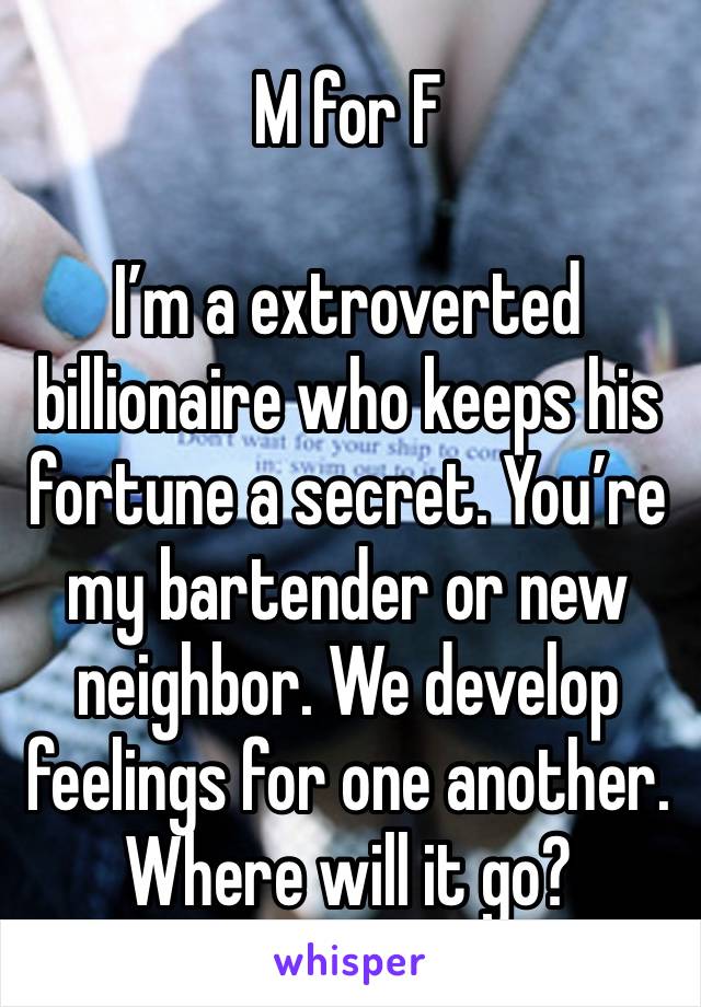 M for F

I’m a extroverted billionaire who keeps his fortune a secret. You’re my bartender or new neighbor. We develop feelings for one another.  Where will it go?