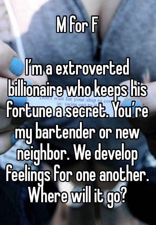 M for F

I’m a extroverted billionaire who keeps his fortune a secret. You’re my bartender or new neighbor. We develop feelings for one another.  Where will it go?