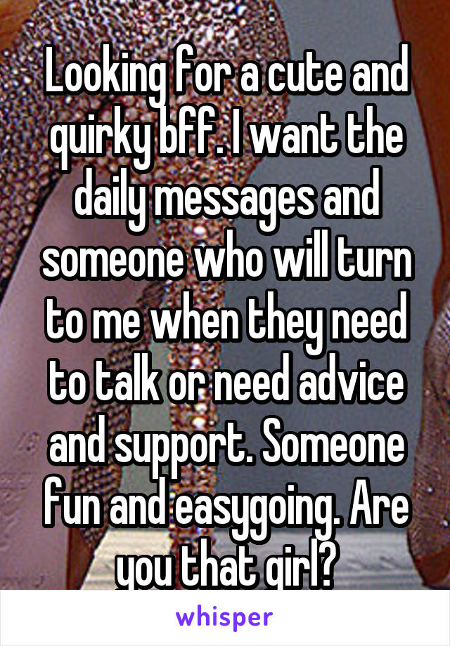 Looking for a cute and quirky bff. I want the daily messages and someone who will turn to me when they need to talk or need advice and support. Someone fun and easygoing. Are you that girl?