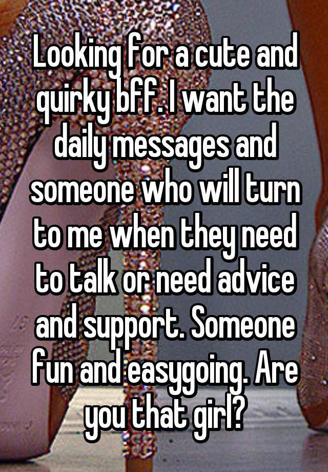 Looking for a cute and quirky bff. I want the daily messages and someone who will turn to me when they need to talk or need advice and support. Someone fun and easygoing. Are you that girl?