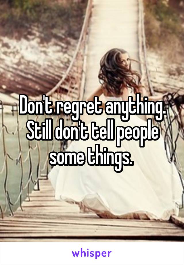 Don't regret anything. Still don't tell people some things. 