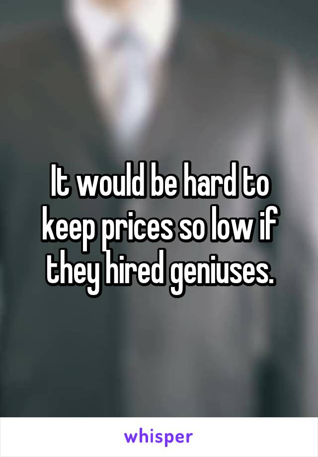 It would be hard to keep prices so low if they hired geniuses.