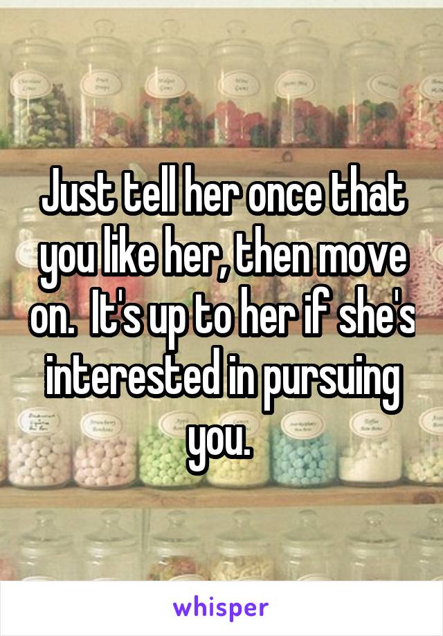 Just tell her once that you like her, then move on.  It's up to her if she's interested in pursuing you. 