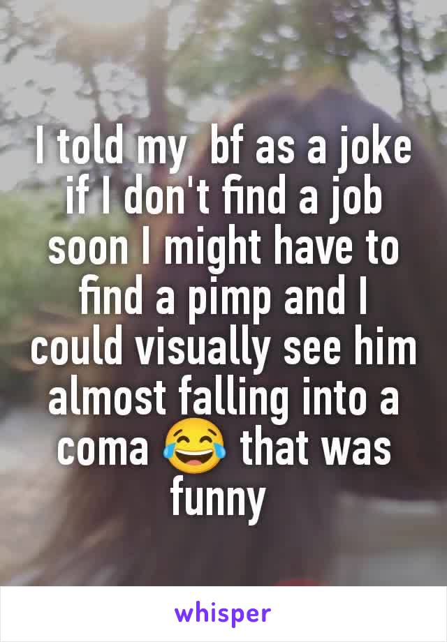 I told my  bf as a joke if I don't find a job soon I might have to find a pimp and I could visually see him almost falling into a coma 😂 that was funny 