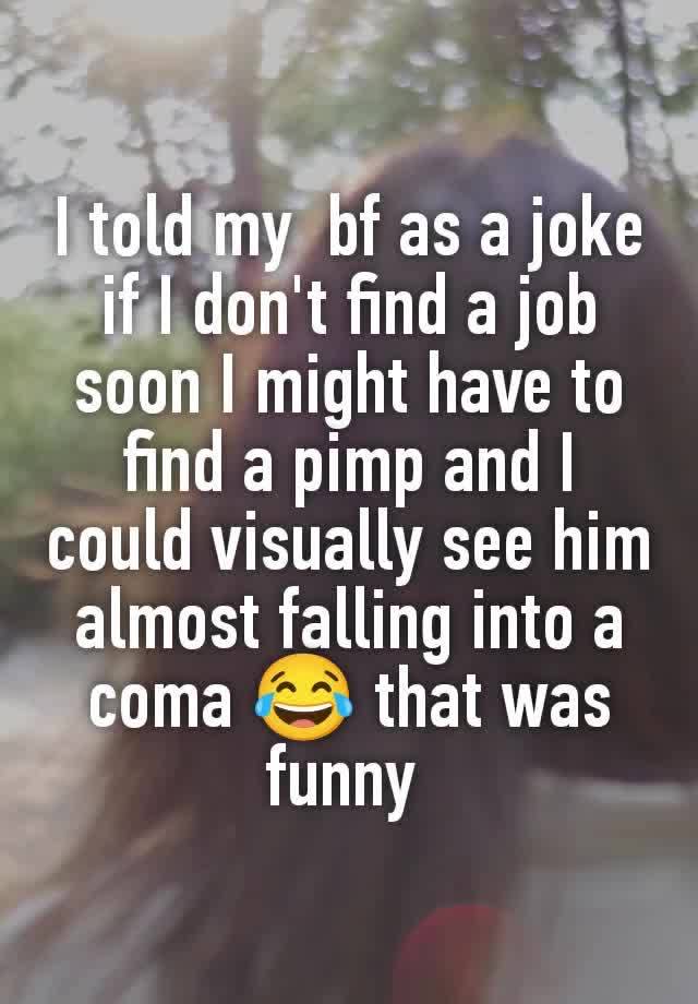 I told my  bf as a joke if I don't find a job soon I might have to find a pimp and I could visually see him almost falling into a coma 😂 that was funny 