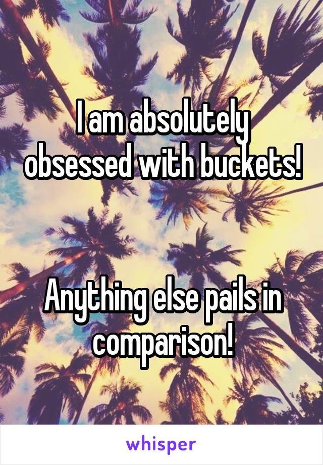 I am absolutely obsessed with buckets!


Anything else pails in comparison!