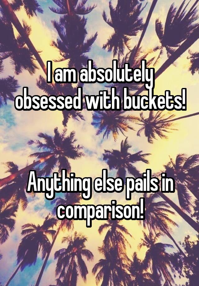 I am absolutely obsessed with buckets!


Anything else pails in comparison!