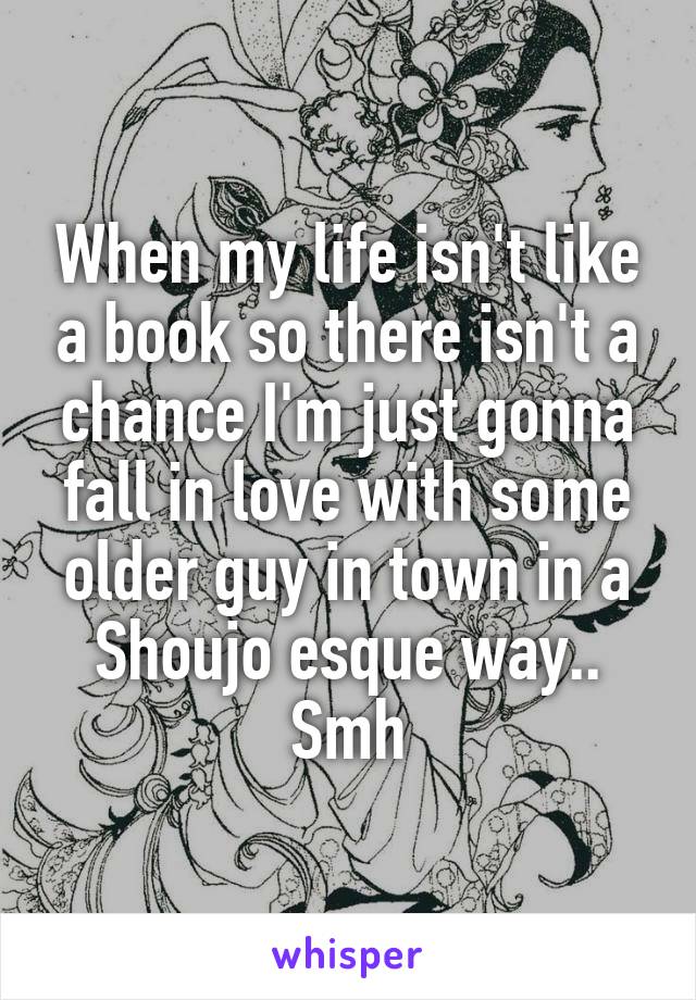 When my life isn't like a book so there isn't a chance I'm just gonna fall in love with some older guy in town in a Shoujo esque way..
Smh