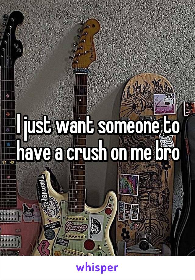 I just want someone to have a crush on me bro