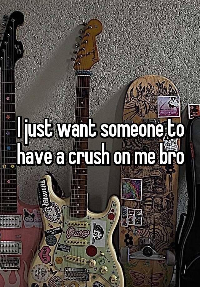 I just want someone to have a crush on me bro