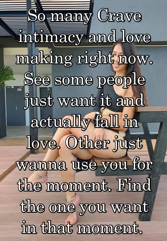 So many Crave intimacy and love making right now. See some people just want it and actually fall in love. Other just wanna use you for the moment. Find the one you want in that moment. 