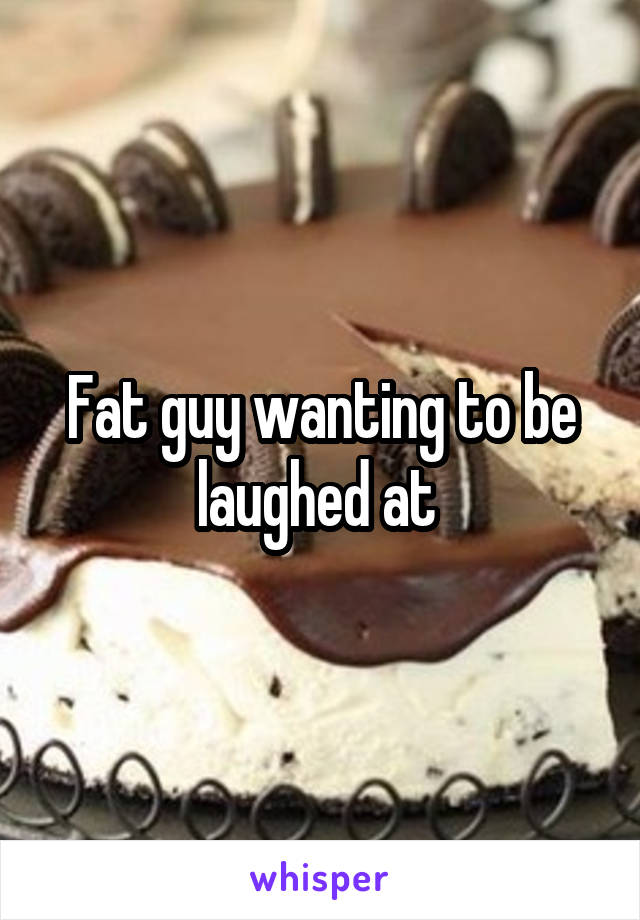 Fat guy wanting to be laughed at 