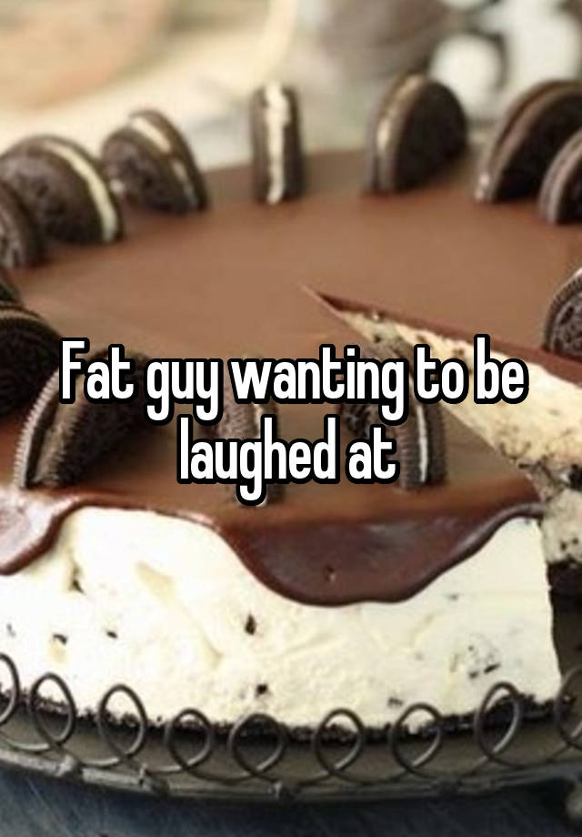 Fat guy wanting to be laughed at 