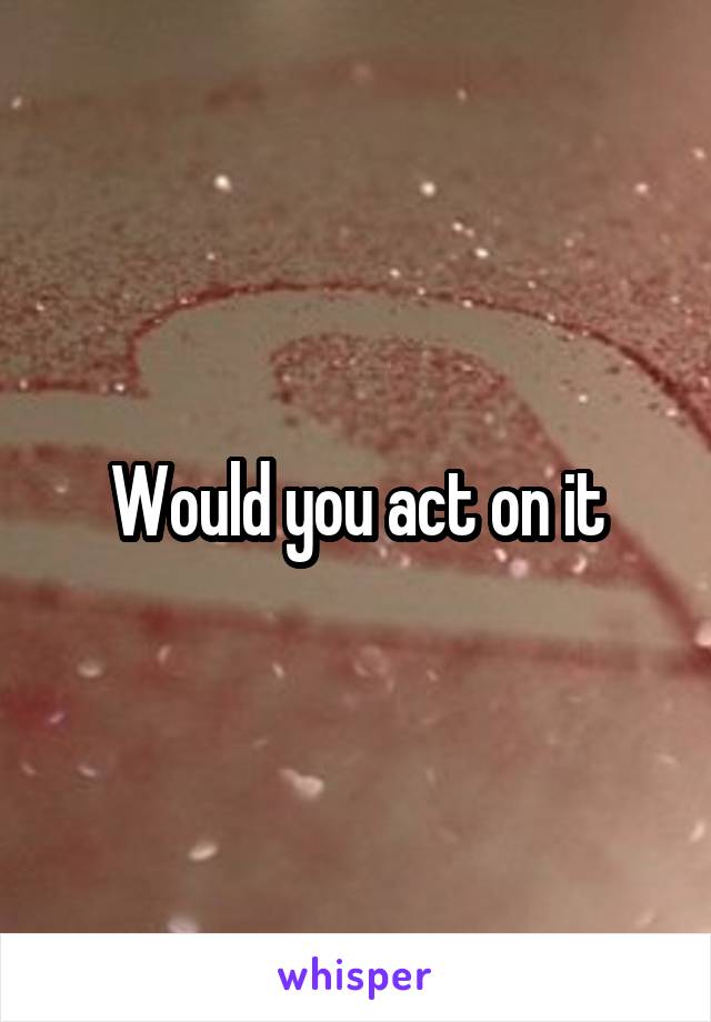 Would you act on it