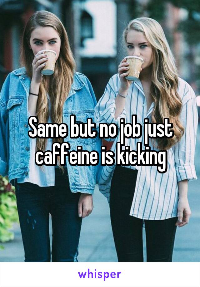 Same but no job just caffeine is kicking