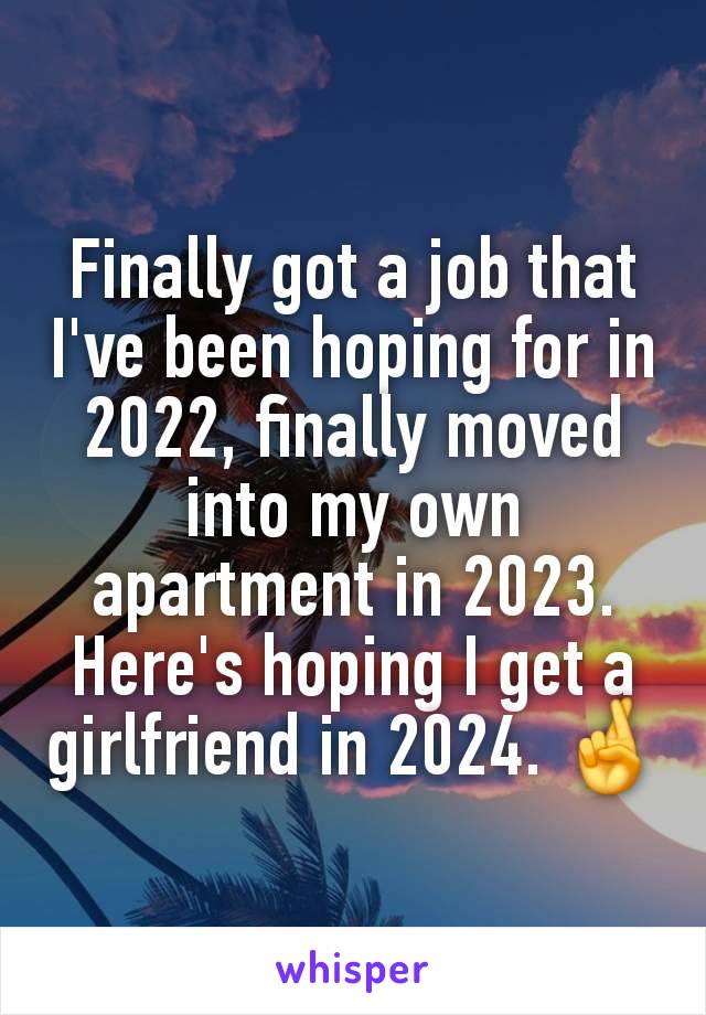 Finally got a job that I've been hoping for in 2022, finally moved into my own apartment in 2023.
Here's hoping I get a girlfriend in 2024. 🤞