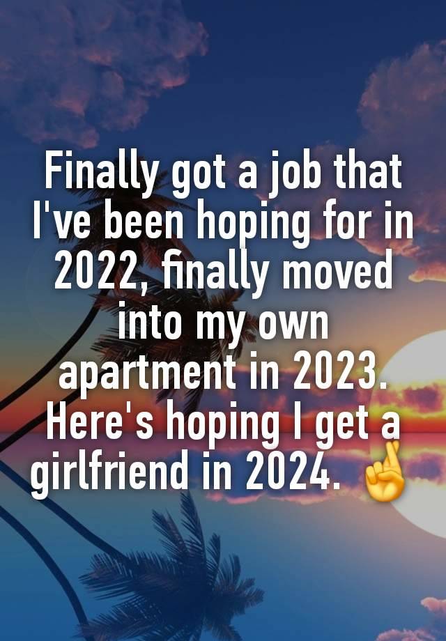 Finally got a job that I've been hoping for in 2022, finally moved into my own apartment in 2023.
Here's hoping I get a girlfriend in 2024. 🤞