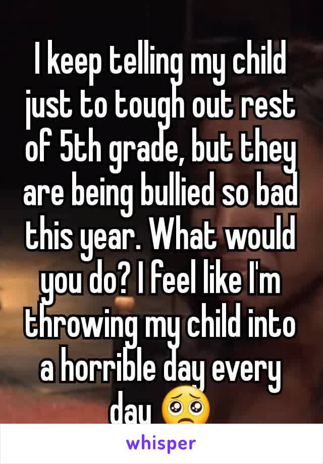 I keep telling my child just to tough out rest of 5th grade, but they are being bullied so bad this year. What would you do? I feel like I'm throwing my child into a horrible day every day 🥺