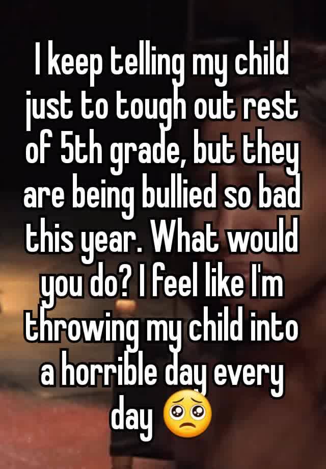 I keep telling my child just to tough out rest of 5th grade, but they are being bullied so bad this year. What would you do? I feel like I'm throwing my child into a horrible day every day 🥺