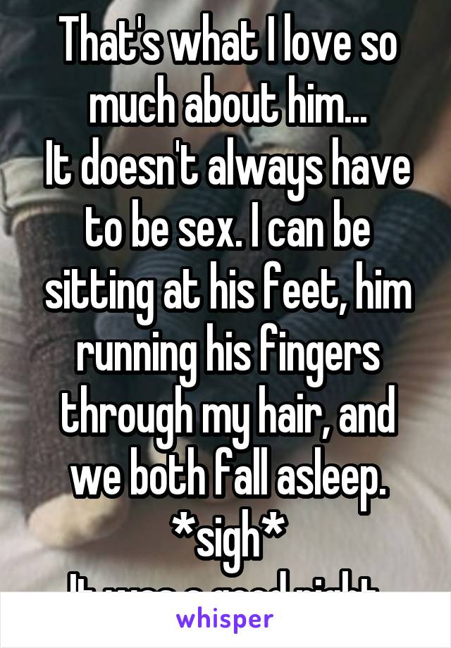 That's what I love so much about him...
It doesn't always have to be sex. I can be sitting at his feet, him running his fingers through my hair, and we both fall asleep.
*sigh*
It was a good night.