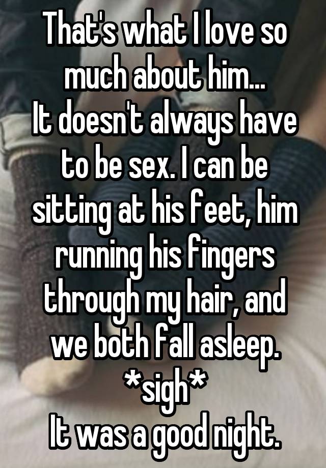 That's what I love so much about him...
It doesn't always have to be sex. I can be sitting at his feet, him running his fingers through my hair, and we both fall asleep.
*sigh*
It was a good night.