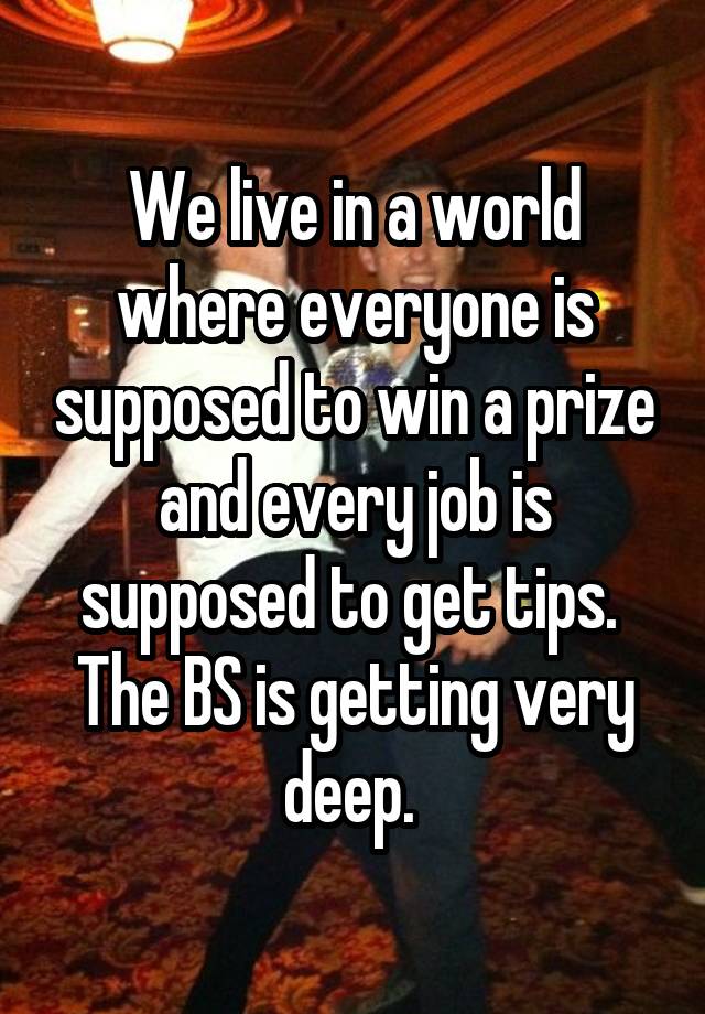 We live in a world where everyone is supposed to win a prize and every job is supposed to get tips.  The BS is getting very deep. 