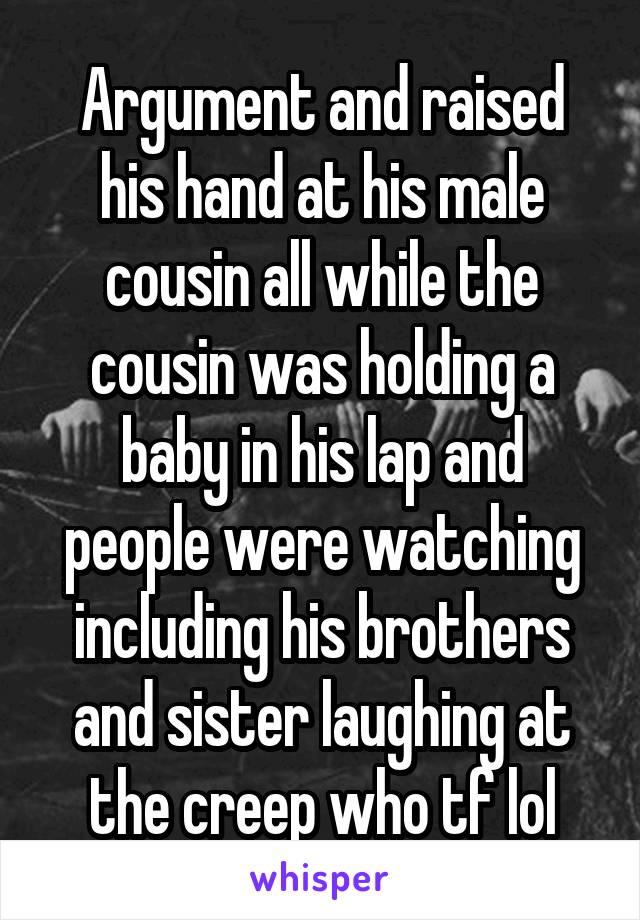 Argument and raised his hand at his male cousin all while the cousin was holding a baby in his lap and people were watching including his brothers and sister laughing at the creep who tf lol