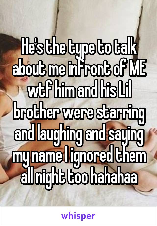 He's the type to talk about me infront of ME wtf him and his Lil brother were starring and laughing and saying my name I ignored them all night too hahahaa