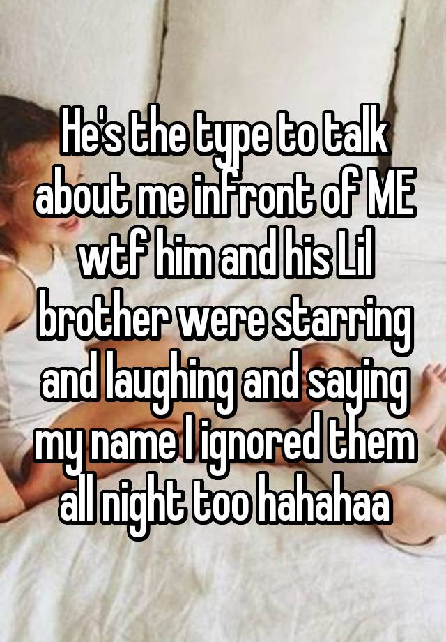 He's the type to talk about me infront of ME wtf him and his Lil brother were starring and laughing and saying my name I ignored them all night too hahahaa