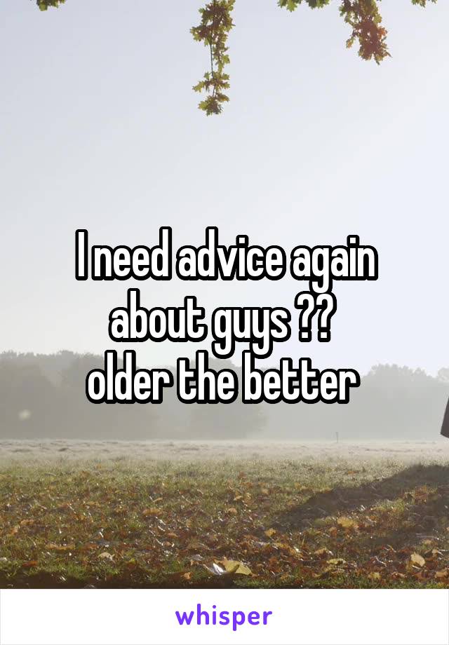 I need advice again about guys ?? 
older the better 