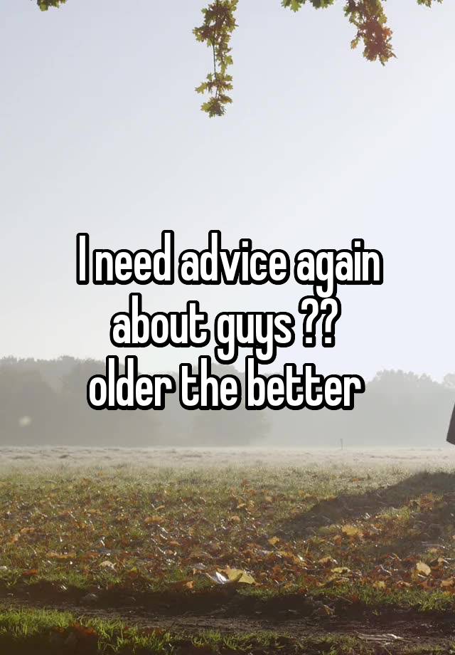 I need advice again about guys ?? 
older the better 