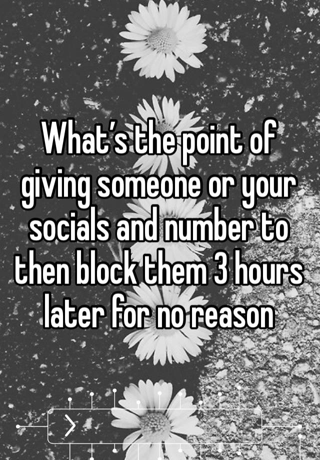 What’s the point of giving someone or your socials and number to then block them 3 hours later for no reason 