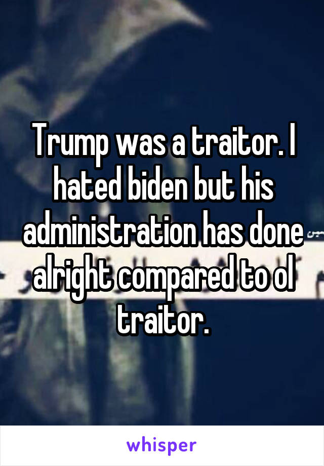 Trump was a traitor. I hated biden but his administration has done alright compared to ol traitor.