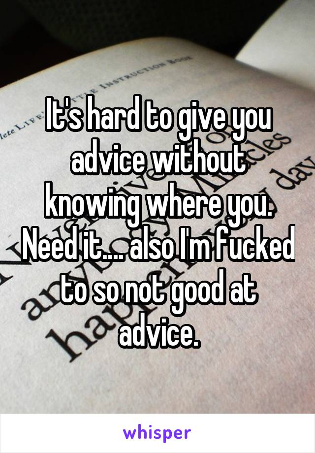 It's hard to give you advice without knowing where you. Need it.... also I'm fucked to so not good at advice.