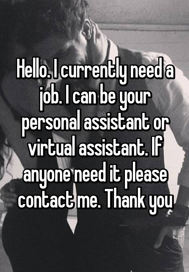 Hello. I currently need a job. I can be your personal assistant or virtual assistant. If anyone need it please contact me. Thank you